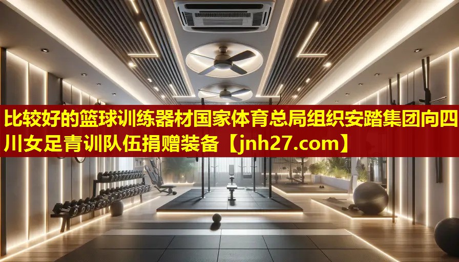 比较好的篮球训练器材国家体育总局组织安踏集团向四川女足青训队伍捐赠装备