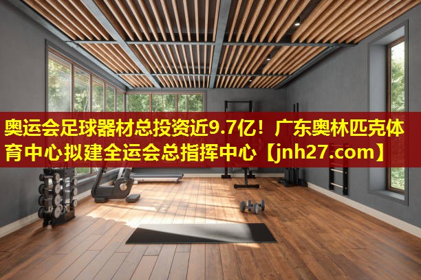奥运会足球器材总投资近9.7亿！广东奥林匹克体育中心拟建全运会总指挥中心